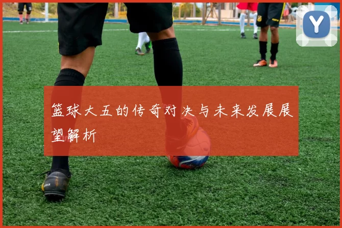 篮球大五的传奇对决与未来发展展望解析