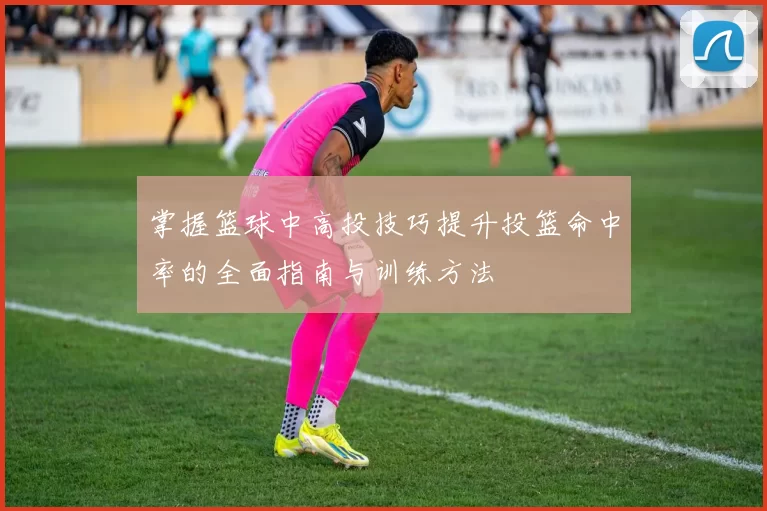 掌握篮球中高投技巧提升投篮命中率的全面指南与训练方法