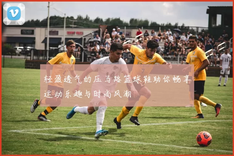 轻盈透气的压马路篮球鞋助你畅享运动乐趣与时尚风潮