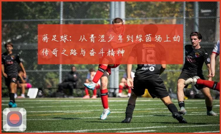 蒋足球：从青涩少年到绿茵场上的传奇之路与奋斗精神